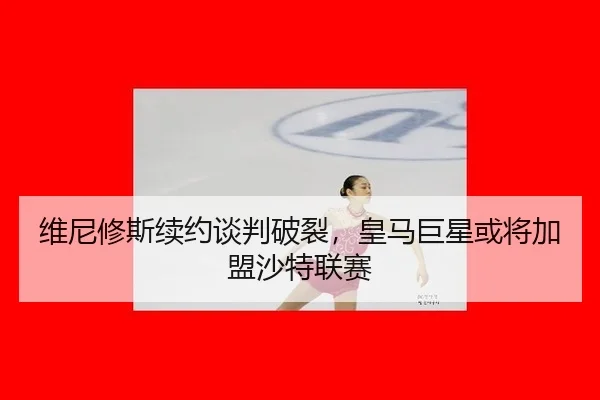 维尼修斯续约谈判破裂，皇马巨星或将加盟沙特联赛