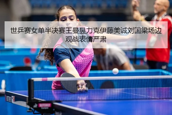 世乒赛女单半决赛王曼昱力克伊藤美诚刘国梁场边观战表情严肃