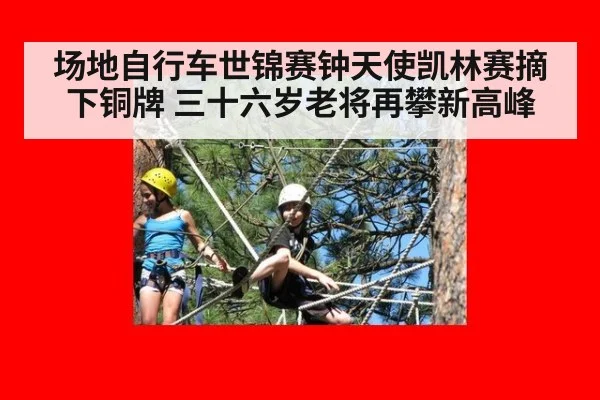 场地自行车世锦赛钟天使凯林赛摘下铜牌 三十六岁老将再攀新高峰