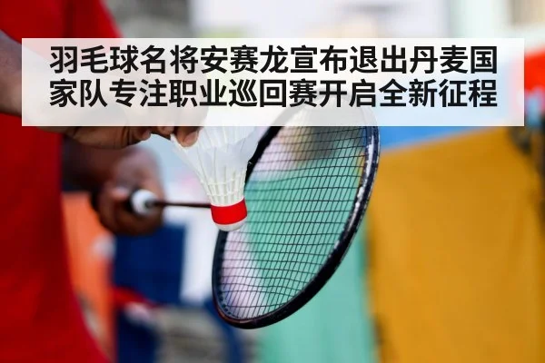 羽毛球名将安赛龙宣布退出丹麦国家队专注职业巡回赛开启全新征程