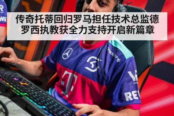 传奇托蒂回归罗马担任技术总监德罗西执教获全力支持开启新篇章